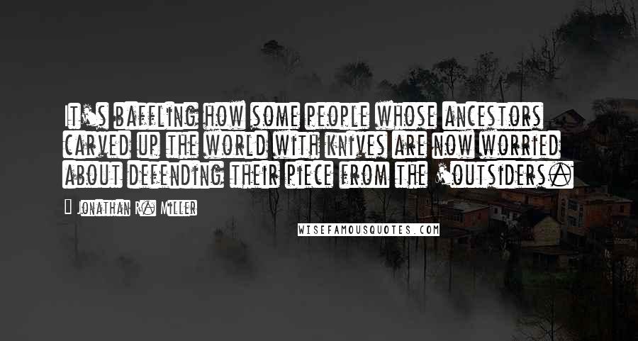 Jonathan R. Miller quotes: It's baffling how some people whose ancestors carved up the world with knives are now worried about defending their piece from the 'outsiders.