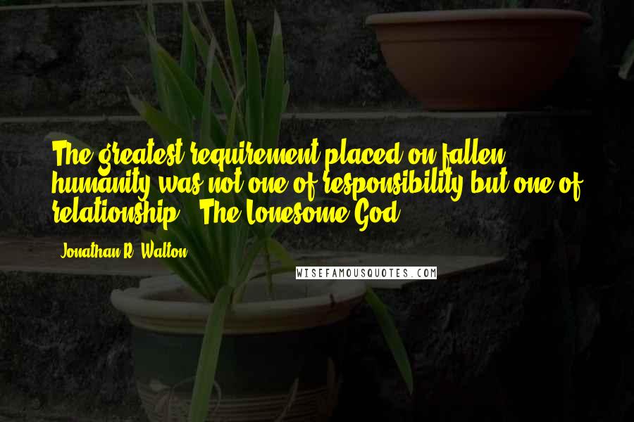 Jonathan R. Walton quotes: The greatest requirement placed on fallen humanity was not one of responsibility but one of relationship. (The Lonesome God)