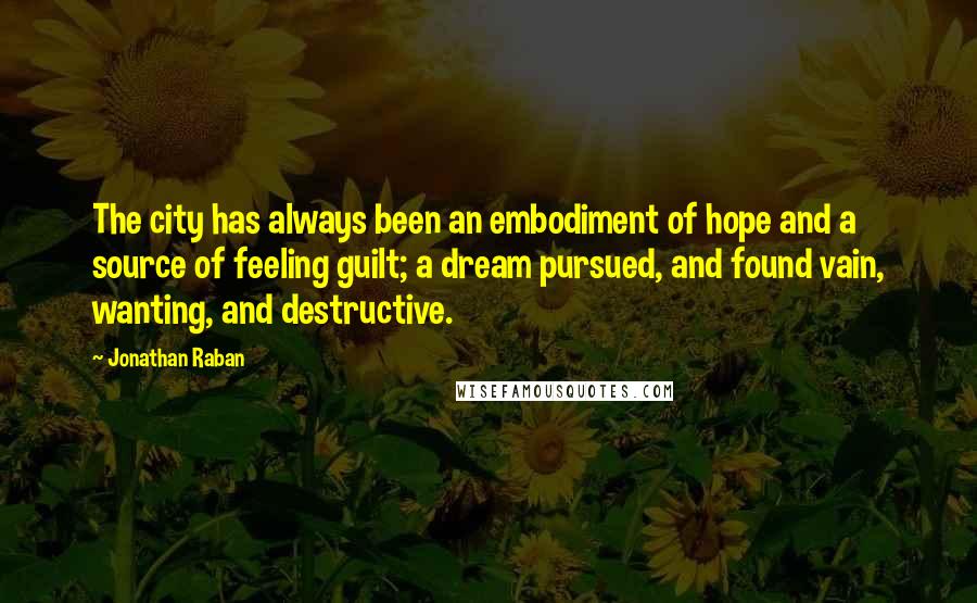 Jonathan Raban quotes: The city has always been an embodiment of hope and a source of feeling guilt; a dream pursued, and found vain, wanting, and destructive.