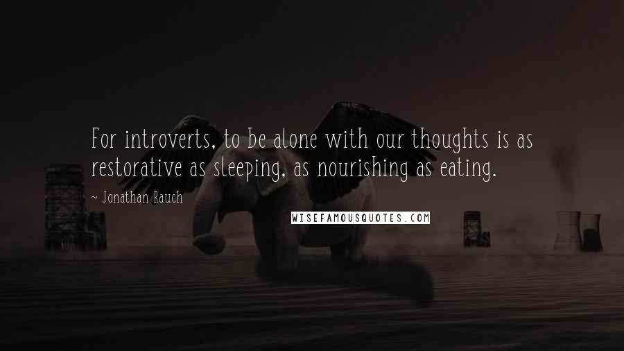 Jonathan Rauch quotes: For introverts, to be alone with our thoughts is as restorative as sleeping, as nourishing as eating.