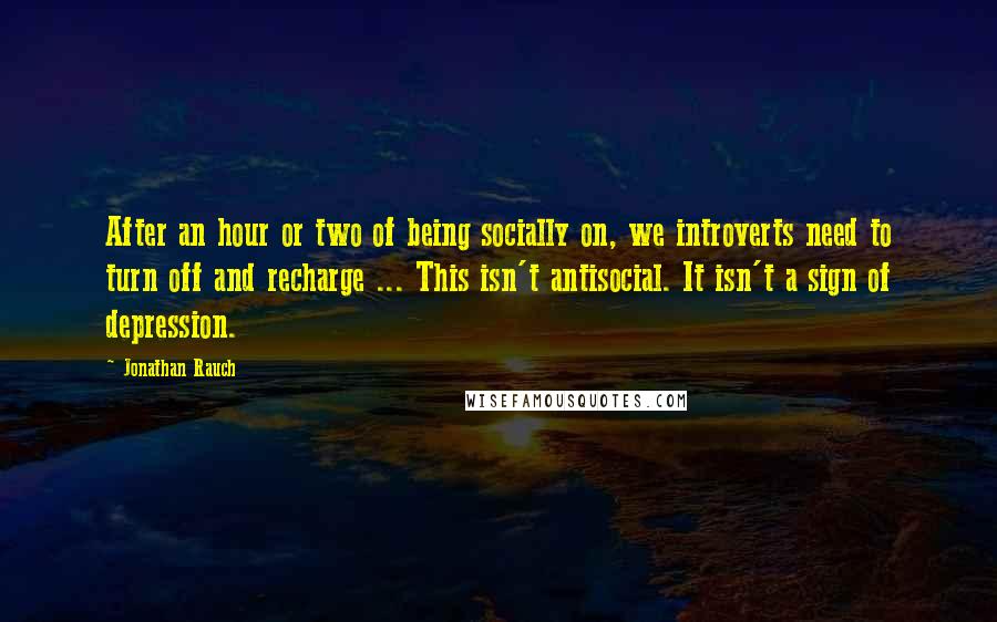 Jonathan Rauch quotes: After an hour or two of being socially on, we introverts need to turn off and recharge ... This isn't antisocial. It isn't a sign of depression.