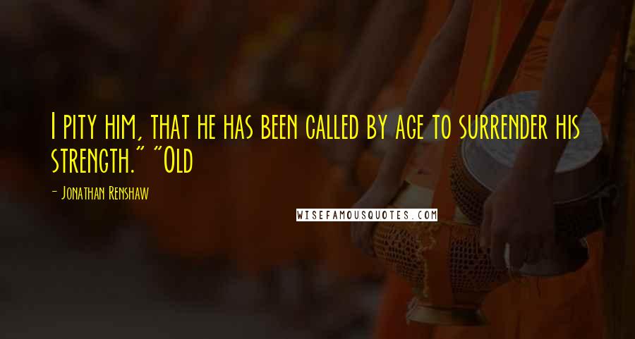 Jonathan Renshaw quotes: I pity him, that he has been called by age to surrender his strength." "Old