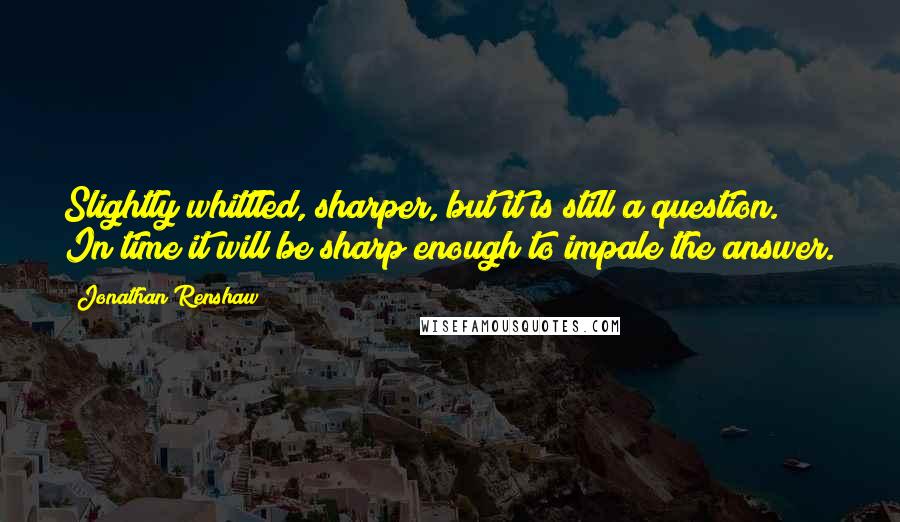 Jonathan Renshaw quotes: Slightly whittled, sharper, but it is still a question. In time it will be sharp enough to impale the answer.