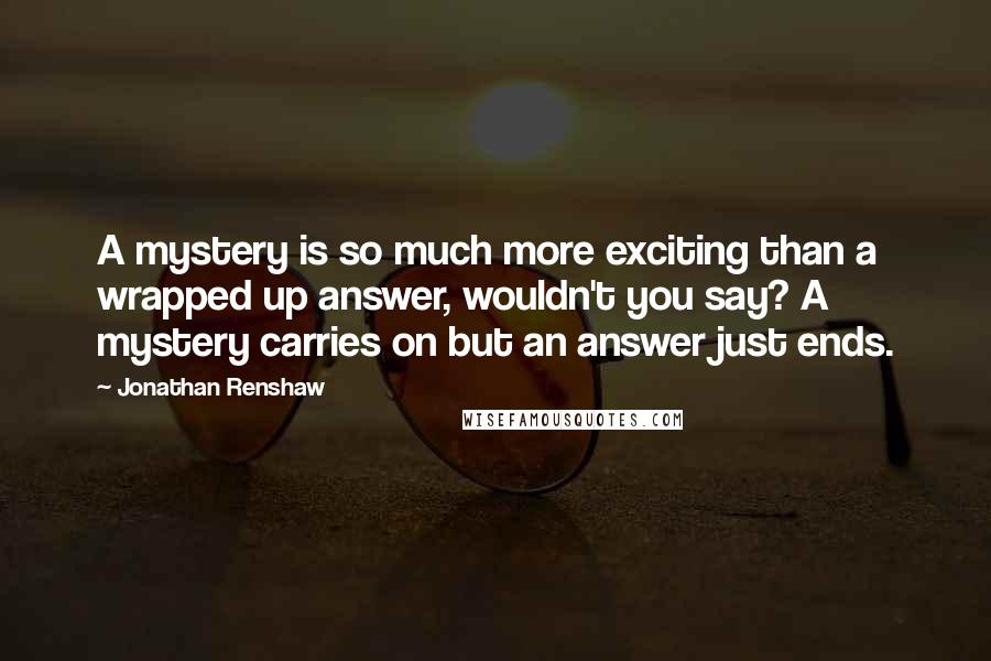 Jonathan Renshaw quotes: A mystery is so much more exciting than a wrapped up answer, wouldn't you say? A mystery carries on but an answer just ends.