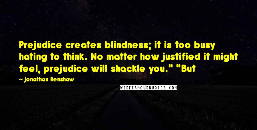 Jonathan Renshaw quotes: Prejudice creates blindness; it is too busy hating to think. No matter how justified it might feel, prejudice will shackle you." "But