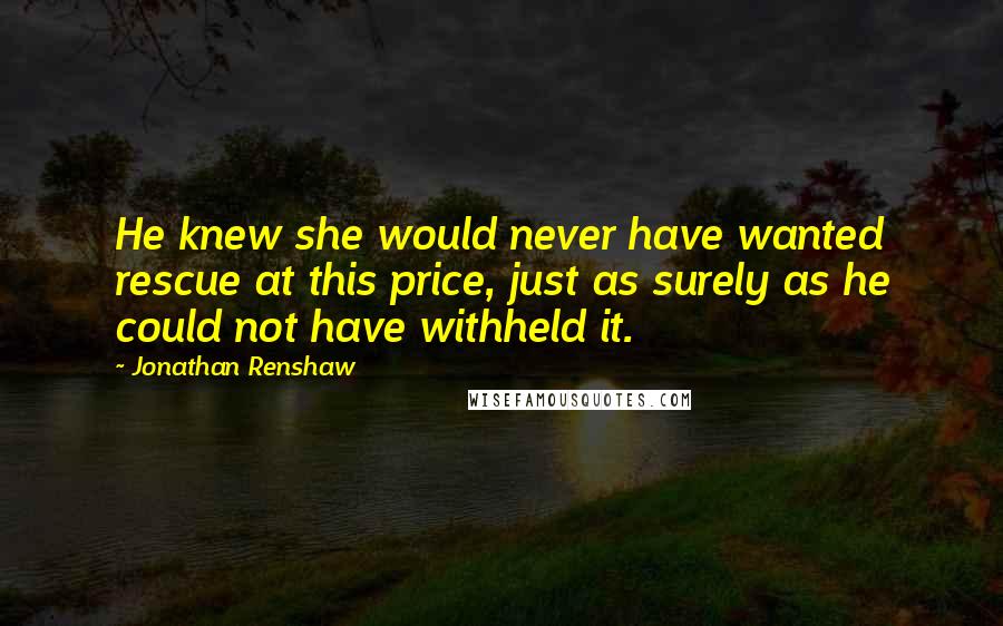 Jonathan Renshaw quotes: He knew she would never have wanted rescue at this price, just as surely as he could not have withheld it. Jonathan Renshaw quotes: He knew she would never have wanted rescue at this price, just as surely as he could not have withheld it.