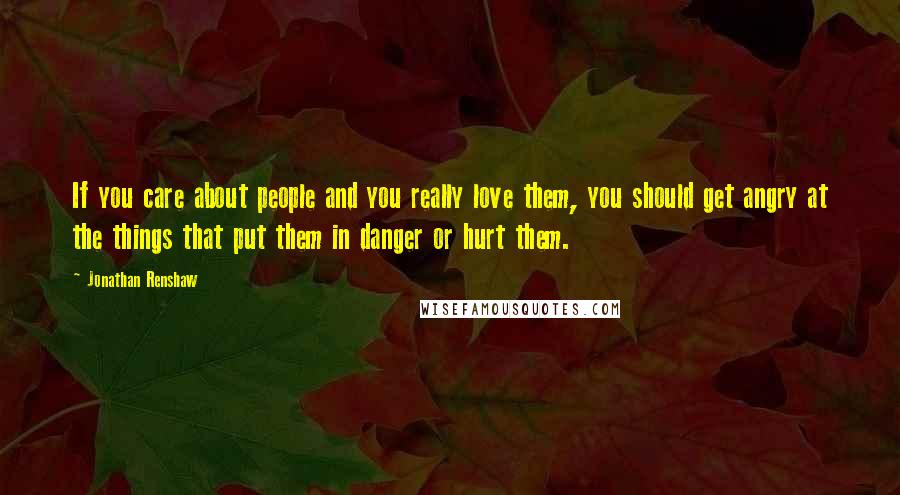 Jonathan Renshaw quotes: If you care about people and you really love them, you should get angry at the things that put them in danger or hurt them. Jonathan Renshaw quotes: If you care about people and you really love them, you should get angry at the things that put them in danger or hurt them.