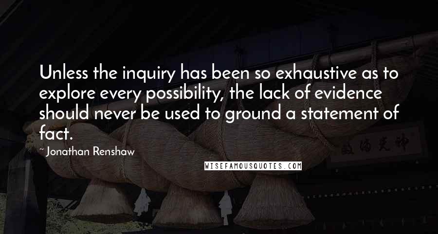 Jonathan Renshaw quotes: Unless the inquiry has been so exhaustive as to explore every possibility, the lack of evidence should never be used to ground a statement of fact.