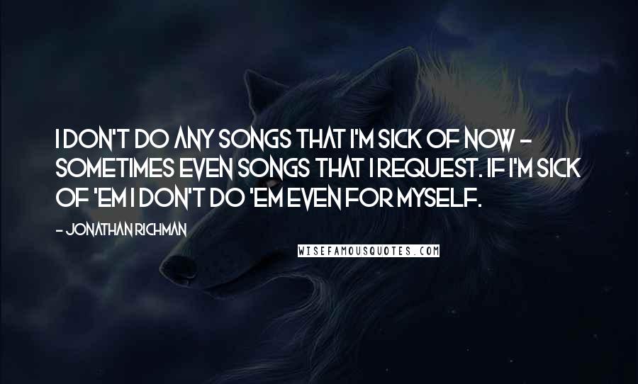 Jonathan Richman quotes: I don't do any songs that I'm sick of now - sometimes even songs that I request. If I'm sick of 'em I don't do 'em even for myself.