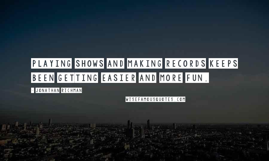 Jonathan Richman quotes: Playing shows and making records keeps been getting easier and more fun.