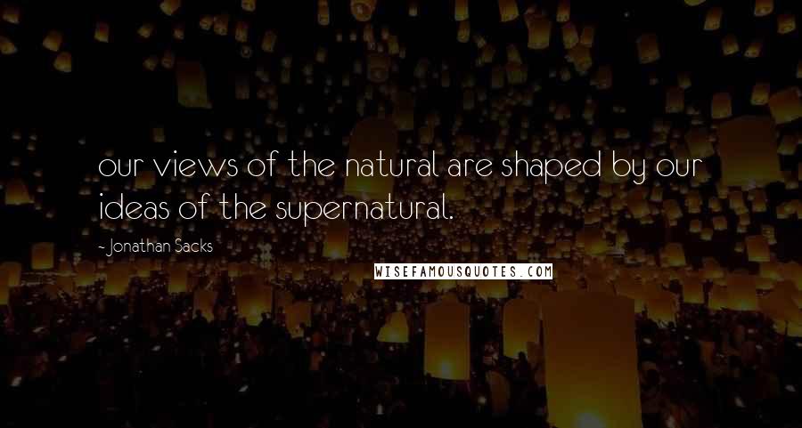 Jonathan Sacks quotes: our views of the natural are shaped by our ideas of the supernatural.