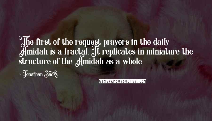 Jonathan Sacks quotes: The first of the request prayers in the daily Amidah is a fractal. It replicates in miniature the structure of the Amidah as a whole. Jonathan Sacks quotes: The first of the request prayers in the daily Amidah is a fractal. It replicates in miniature the structure of the Amidah as a whole.