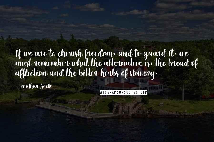 Jonathan Sacks quotes: If we are to cherish freedom, and to guard it, we must remember what the alternative is: the bread of affliction and the bitter herbs of slavery. Jonathan Sacks quotes: If we are to cherish freedom, and to guard it, we must remember what the alternative is: the bread of affliction and the bitter herbs of slavery.