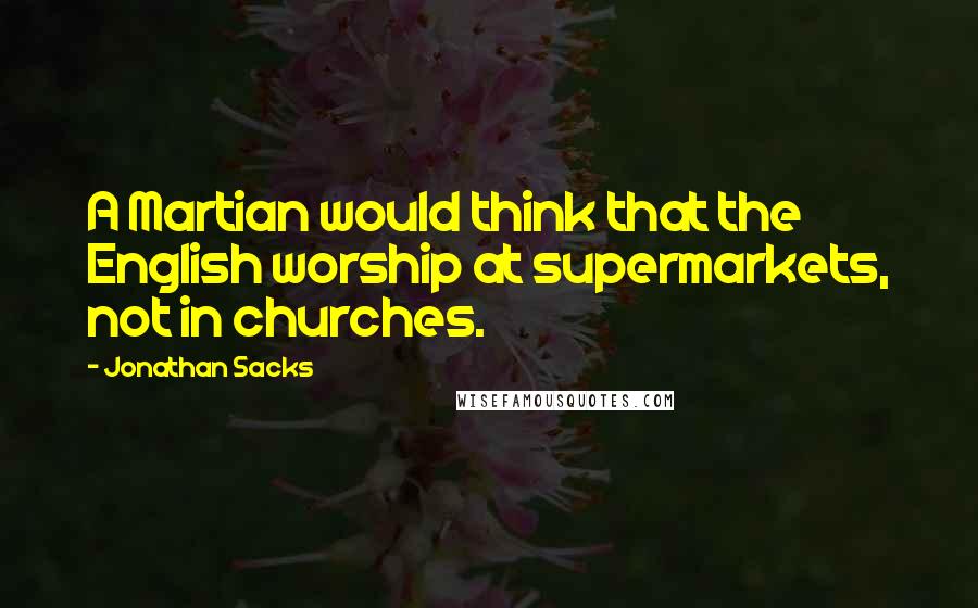 Jonathan Sacks quotes: A Martian would think that the English worship at supermarkets, not in churches.