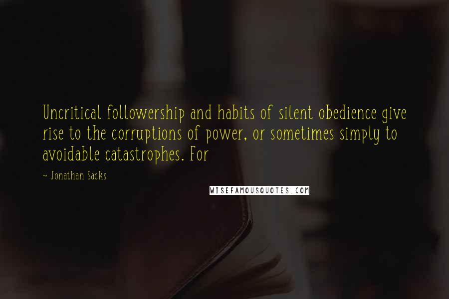Jonathan Sacks quotes: Uncritical followership and habits of silent obedience give rise to the corruptions of power, or sometimes simply to avoidable catastrophes. For