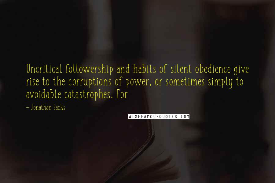 Jonathan Sacks quotes: Uncritical followership and habits of silent obedience give rise to the corruptions of power, or sometimes simply to avoidable catastrophes. For Jonathan Sacks quotes: Uncritical followership and habits of silent obedience give rise to the corruptions of power, or sometimes simply to avoidable catastrophes. For