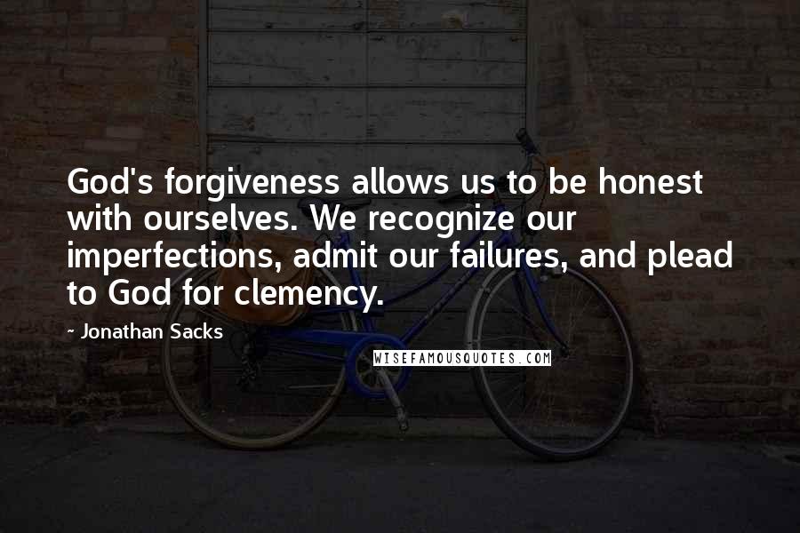 Jonathan Sacks quotes: God's forgiveness allows us to be honest with ourselves. We recognize our imperfections, admit our failures, and plead to God for clemency. Jonathan Sacks quotes: God's forgiveness allows us to be honest with ourselves. We recognize our imperfections, admit our failures, and plead to God for clemency.