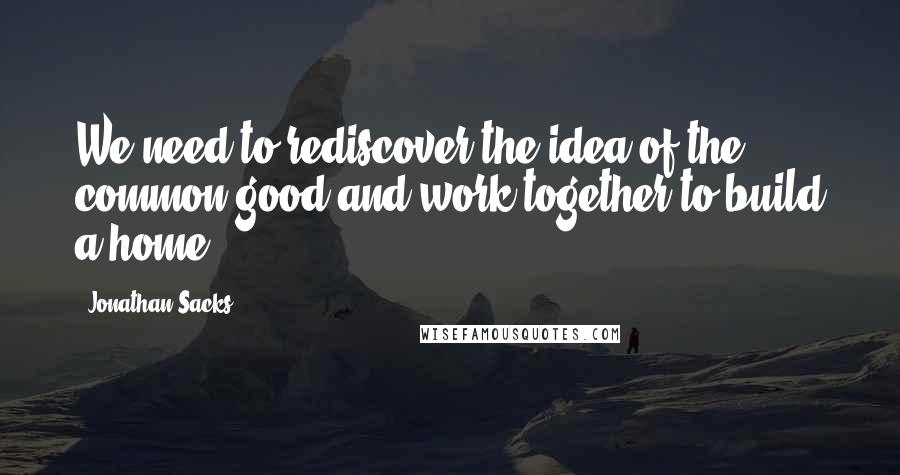 Jonathan Sacks quotes: We need to rediscover the idea of the common good and work together to build a home.