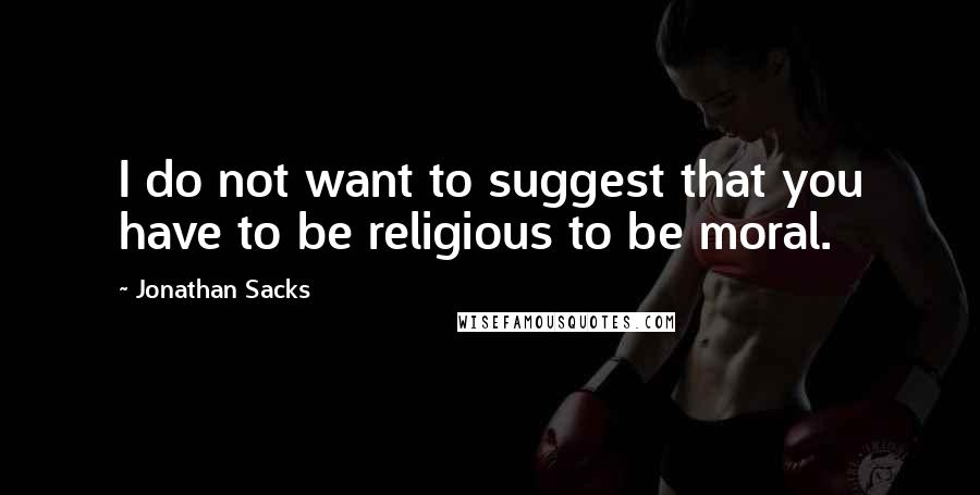 Jonathan Sacks quotes: I do not want to suggest that you have to be religious to be moral.