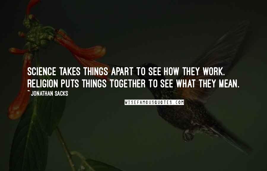 Jonathan Sacks quotes: Science takes things apart to see how they work. Religion puts things together to see what they mean. Jonathan Sacks quotes: Science takes things apart to see how they work. Religion puts things together to see what they mean.
