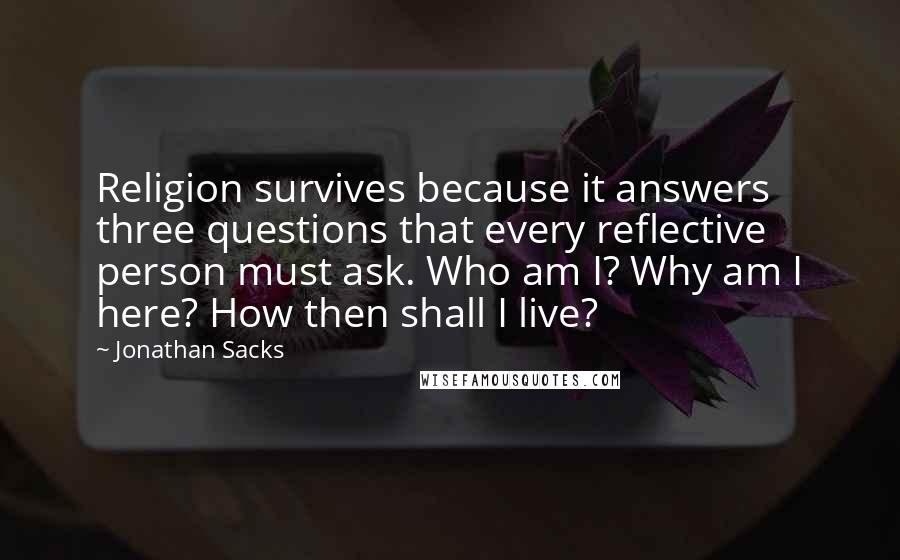 Jonathan Sacks quotes: Religion survives because it answers three questions that every reflective person must ask. Who am I? Why am I here? How then shall I live?