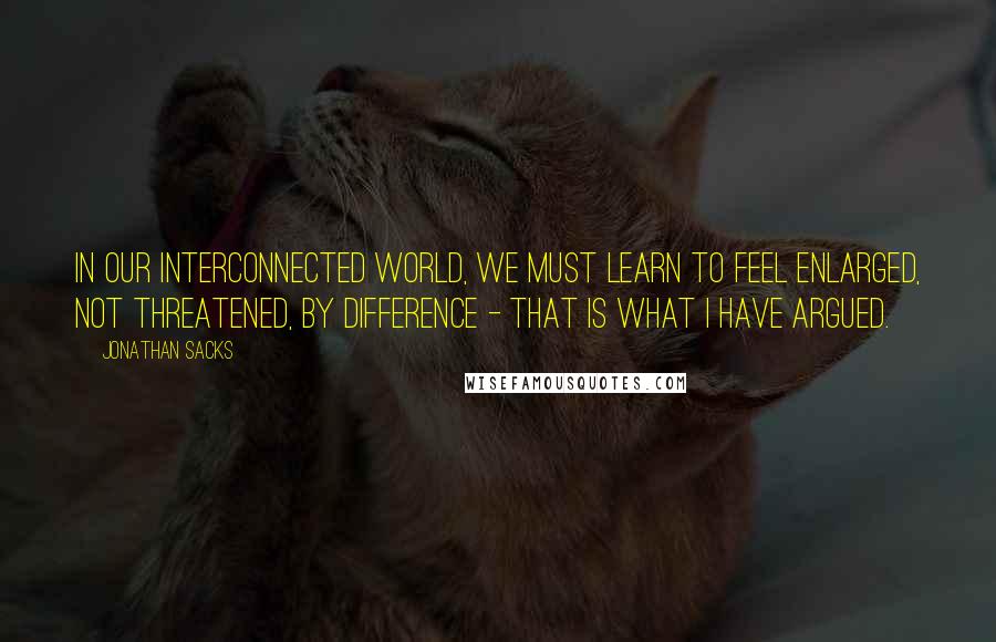 Jonathan Sacks quotes: In our interconnected world, we must learn to feel enlarged, not threatened, by difference - that is what I have argued. Jonathan Sacks quotes: In our interconnected world, we must learn to feel enlarged, not threatened, by difference - that is what I have argued.