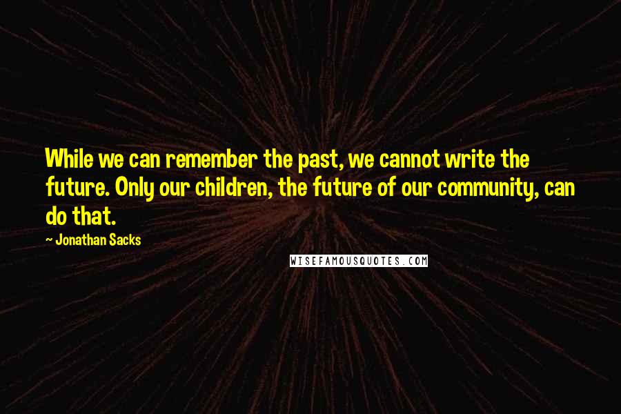 Jonathan Sacks quotes: While we can remember the past, we cannot write the future. Only our children, the future of our community, can do that. Jonathan Sacks quotes: While we can remember the past, we cannot write the future. Only our children, the future of our community, can do that.