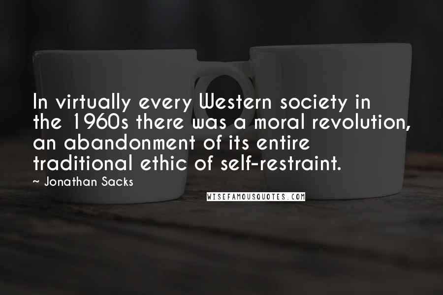 Jonathan Sacks quotes: In virtually every Western society in the 1960s there was a moral revolution, an abandonment of its entire traditional ethic of self-restraint. Jonathan Sacks quotes: In virtually every Western society in the 1960s there was a moral revolution, an abandonment of its entire traditional ethic of self-restraint.