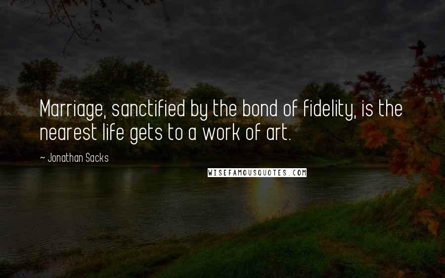 Jonathan Sacks quotes: Marriage, sanctified by the bond of fidelity, is the nearest life gets to a work of art.