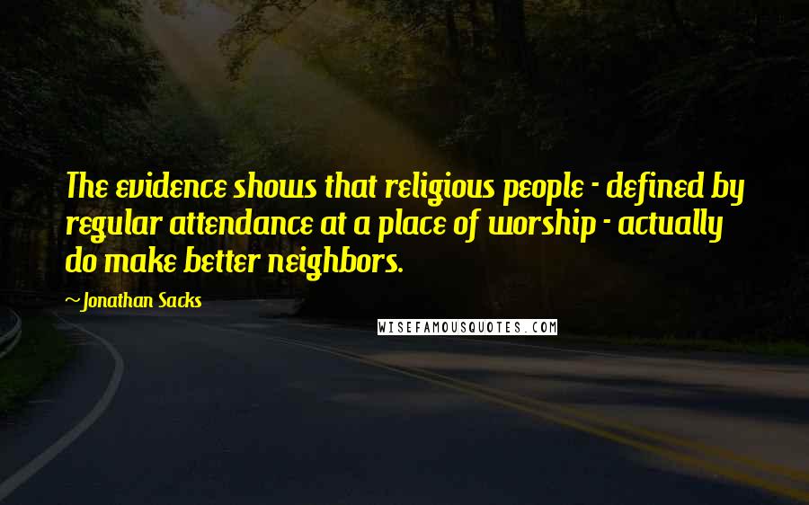 Jonathan Sacks quotes: The evidence shows that religious people - defined by regular attendance at a place of worship - actually do make better neighbors. Jonathan Sacks quotes: The evidence shows that religious people - defined by regular attendance at a place of worship - actually do make better neighbors.