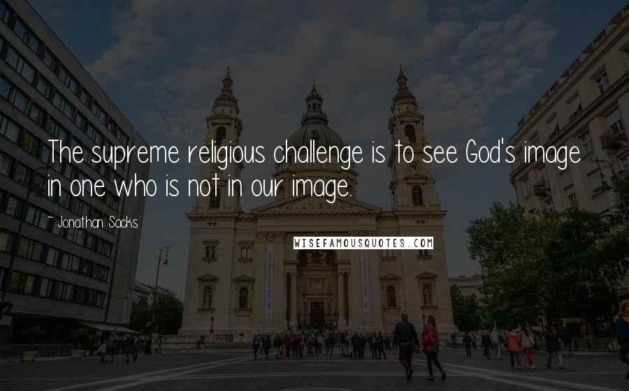 Jonathan Sacks quotes: The supreme religious challenge is to see God's image in one who is not in our image.