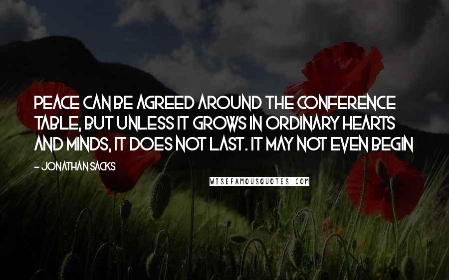 Jonathan Sacks quotes: Peace can be agreed around the conference table, but unless it grows in ordinary hearts and minds, it does not last. It may not even begin Jonathan Sacks quotes: Peace can be agreed around the conference table, but unless it grows in ordinary hearts and minds, it does not last. It may not even begin