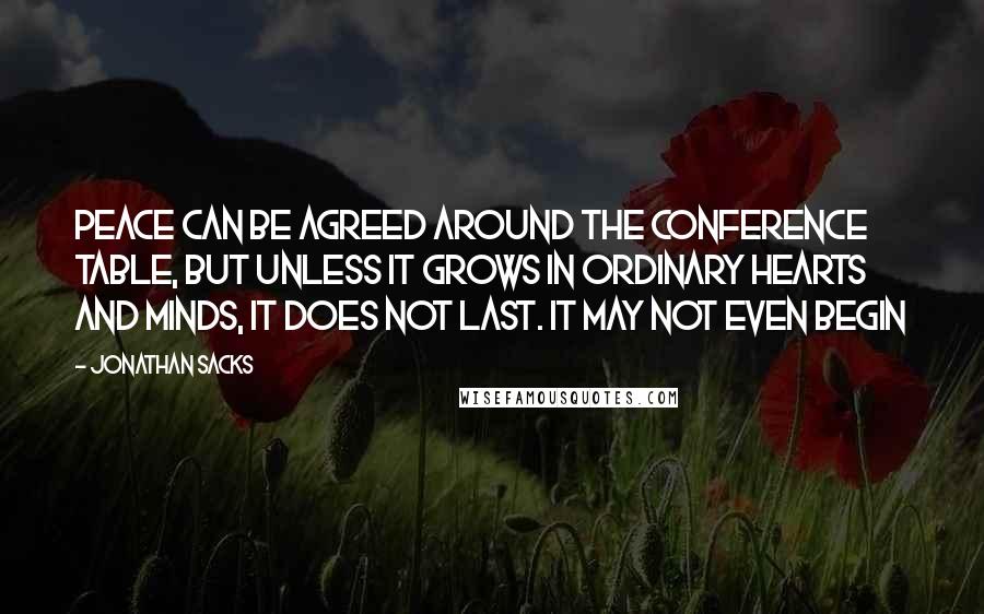 Jonathan Sacks quotes: Peace can be agreed around the conference table, but unless it grows in ordinary hearts and minds, it does not last. It may not even begin