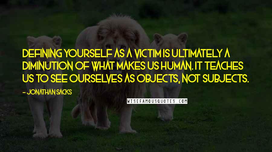 Jonathan Sacks quotes: Defining yourself as a victim is ultimately a diminution of what makes us human. It teaches us to see ourselves as objects, not subjects. Jonathan Sacks quotes: Defining yourself as a victim is ultimately a diminution of what makes us human. It teaches us to see ourselves as objects, not subjects.