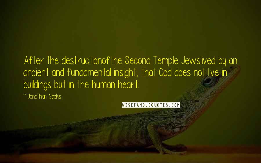 Jonathan Sacks quotes: After the destructionofthe Second Temple Jewslived by an ancient and fundamental insight, that God does not live in buildings but in the human heart.