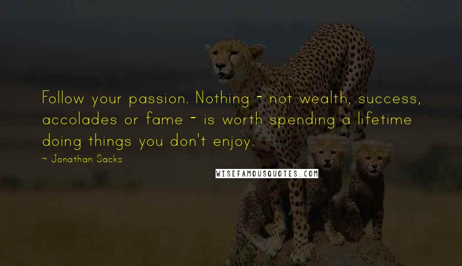 Jonathan Sacks quotes: Follow your passion. Nothing - not wealth, success, accolades or fame - is worth spending a lifetime doing things you don't enjoy. Jonathan Sacks quotes: Follow your passion. Nothing - not wealth, success, accolades or fame - is worth spending a lifetime doing things you don't enjoy.