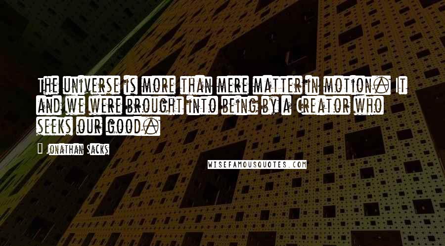 Jonathan Sacks quotes: The universe is more than mere matter in motion. It and we were brought into being by a Creator who seeks our good. Jonathan Sacks quotes: The universe is more than mere matter in motion. It and we were brought into being by a Creator who seeks our good.