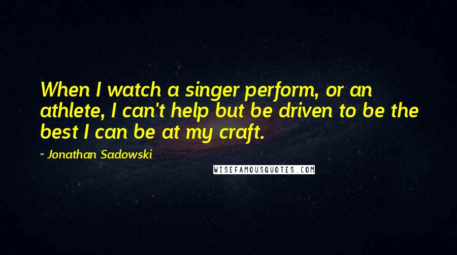 Jonathan Sadowski quotes: When I watch a singer perform, or an athlete, I can't help but be driven to be the best I can be at my craft.