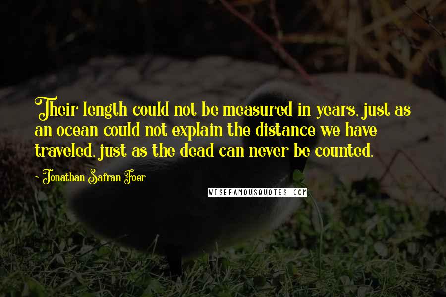 Jonathan Safran Foer quotes: Their length could not be measured in years, just as an ocean could not explain the distance we have traveled, just as the dead can never be counted.