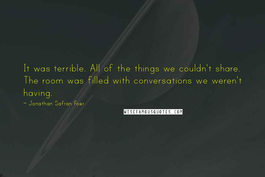 Jonathan Safran Foer quotes: It was terrible. All of the things we couldn't share. The room was filled with conversations we weren't having.