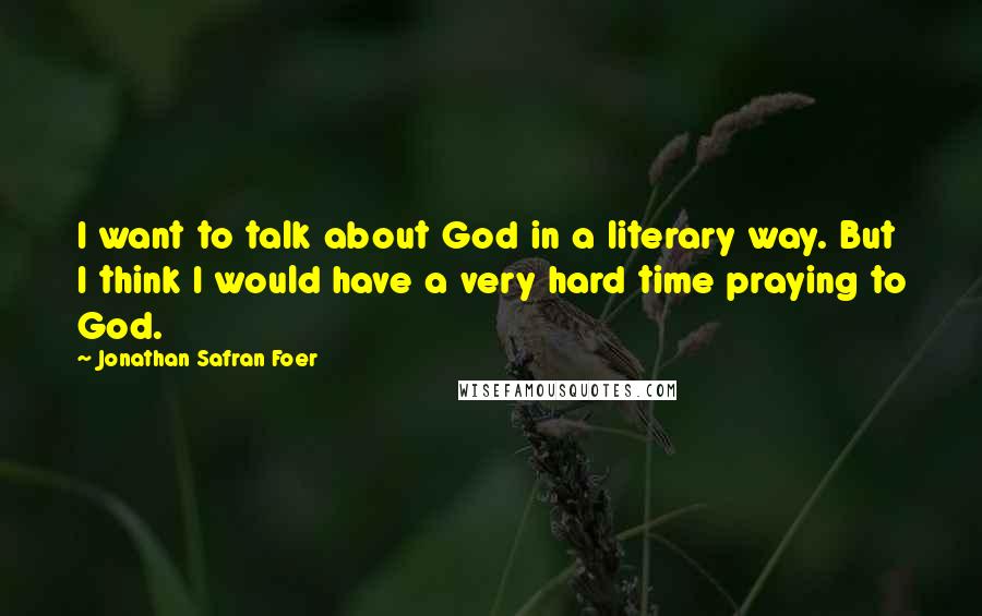 Jonathan Safran Foer quotes: I want to talk about God in a literary way. But I think I would have a very hard time praying to God.
