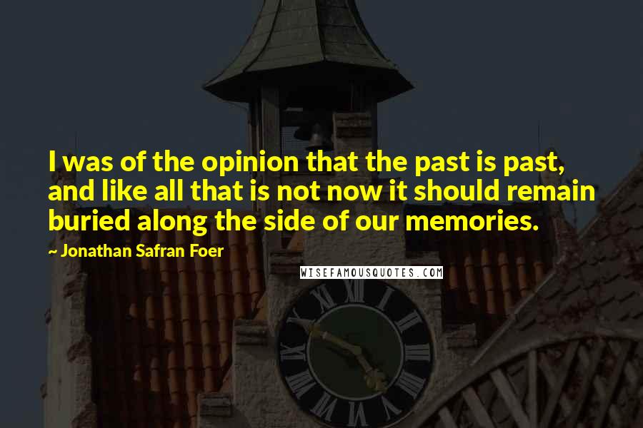 Jonathan Safran Foer quotes: I was of the opinion that the past is past, and like all that is not now it should remain buried along the side of our memories.