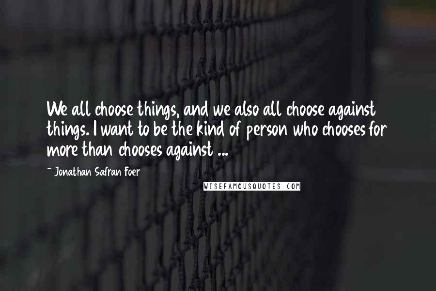 Jonathan Safran Foer quotes: We all choose things, and we also all choose against things. I want to be the kind of person who chooses for more than chooses against ...