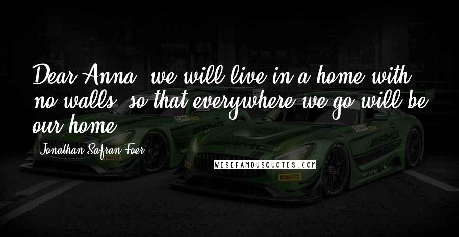 Jonathan Safran Foer quotes: Dear Anna, we will live in a home with no walls, so that everywhere we go will be our home.