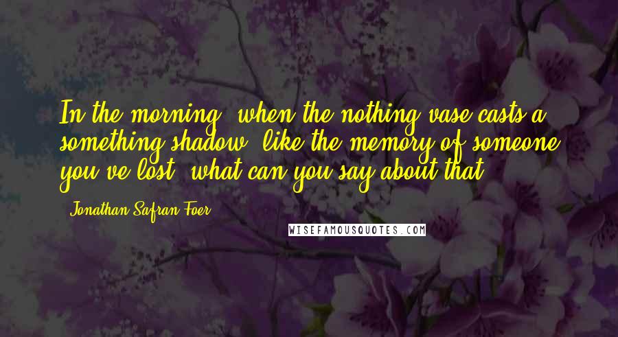 Jonathan Safran Foer quotes: In the morning, when the nothing vase casts a something shadow, like the memory of someone you've lost, what can you say about that?