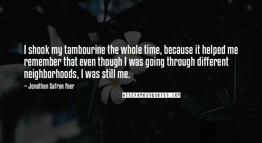 Jonathan Safran Foer quotes: I shook my tambourine the whole time, because it helped me remember that even though I was going through different neighborhoods, I was still me.