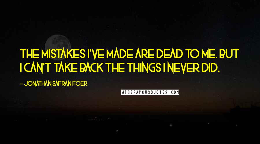 Jonathan Safran Foer quotes: The mistakes I've made are dead to me. But I can't take back the things I never did.