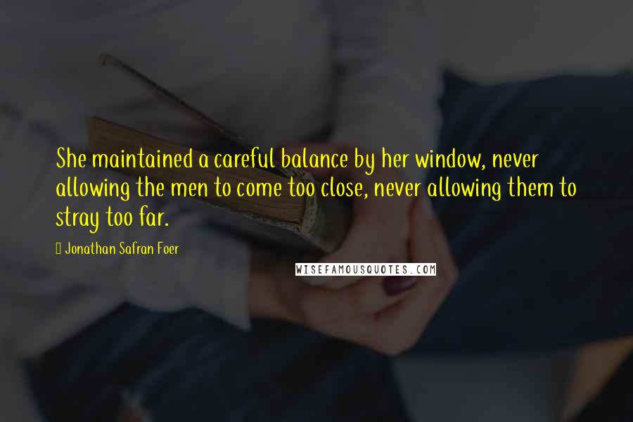 Jonathan Safran Foer quotes: She maintained a careful balance by her window, never allowing the men to come too close, never allowing them to stray too far.