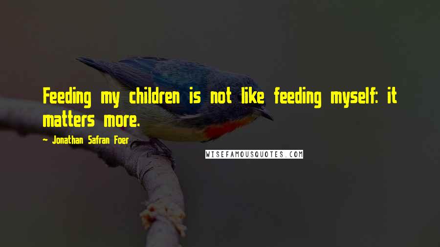 Jonathan Safran Foer quotes: Feeding my children is not like feeding myself: it matters more.