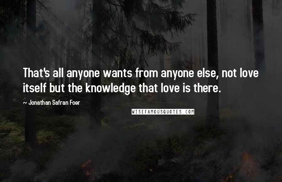Jonathan Safran Foer quotes: That's all anyone wants from anyone else, not love itself but the knowledge that love is there.